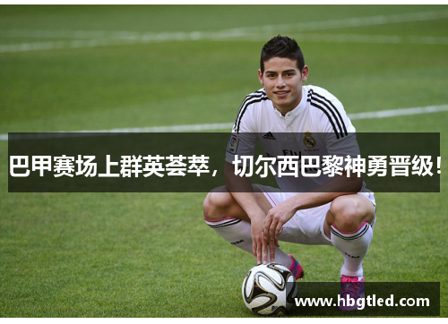 巴甲赛场上群英荟萃，切尔西巴黎神勇晋级！